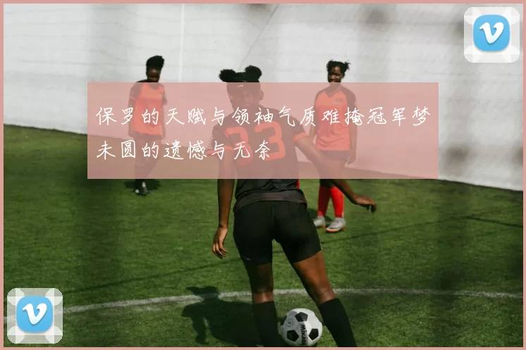 保罗的天赋与领袖气质难掩冠军梦未圆的遗憾与无奈