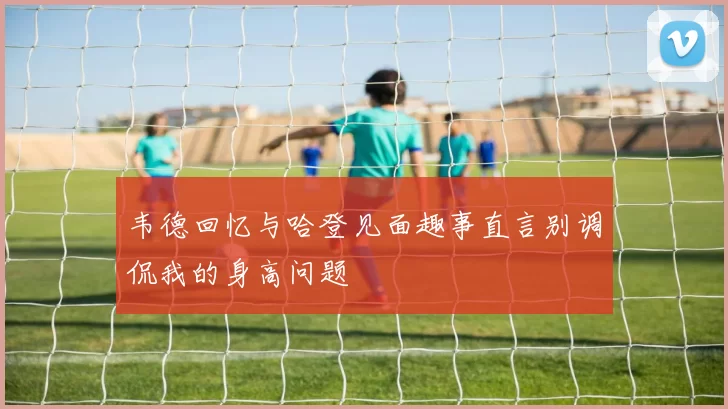 韦德回忆与哈登见面趣事直言别调侃我的身高问题