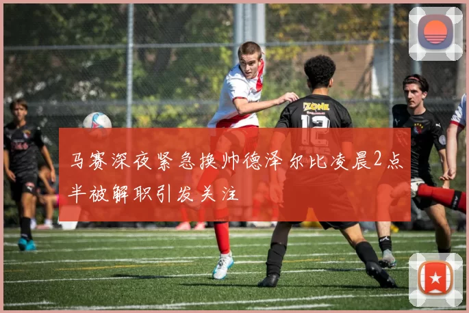 马赛深夜紧急换帅德泽尔比凌晨2点半被解职引发关注