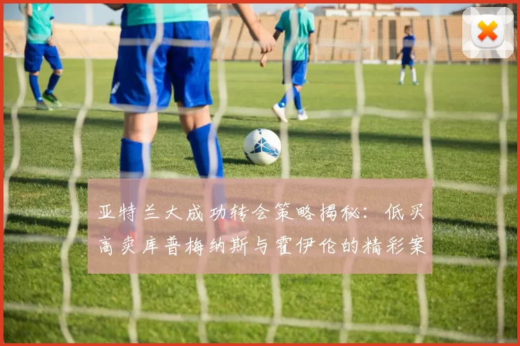 亚特兰大成功转会策略揭秘：低买高卖库普梅纳斯与霍伊伦的精彩案例