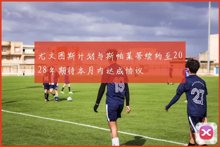尤文图斯计划与斯帕莱蒂续约至2028年期待本月内达成协议
