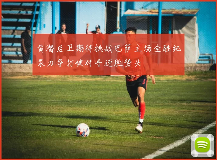 黄潜后卫期待挑战巴萨主场全胜纪录力争打破对手连胜势头