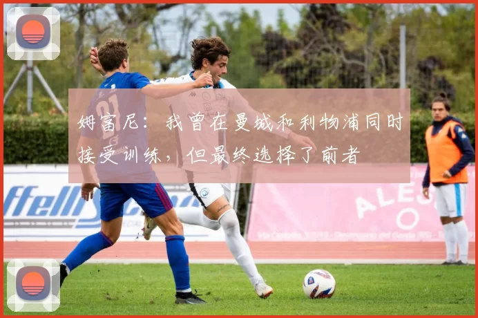 姆富尼：我曾在曼城和利物浦同时接受训练，但最终选择了前者