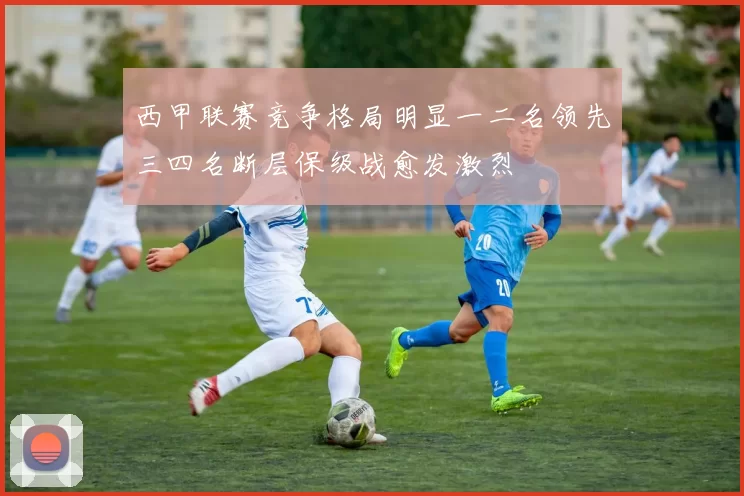 西甲联赛竞争格局明显一二名领先三四名断层保级战愈发激烈
