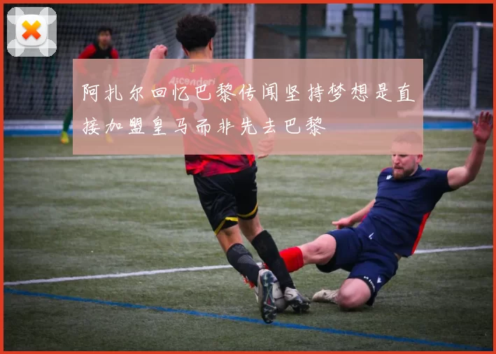 阿扎尔回忆巴黎传闻坚持梦想是直接加盟皇马而非先去巴黎
