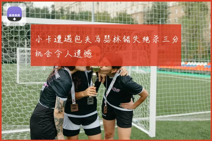 小卡遭遇包夹马瑟林错失绝杀三分机会令人遗憾