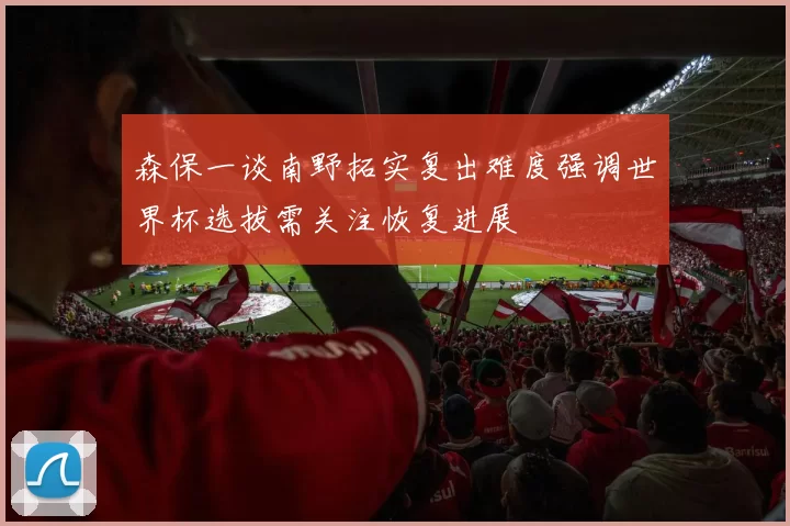 森保一谈南野拓实复出难度强调世界杯选拔需关注恢复进展