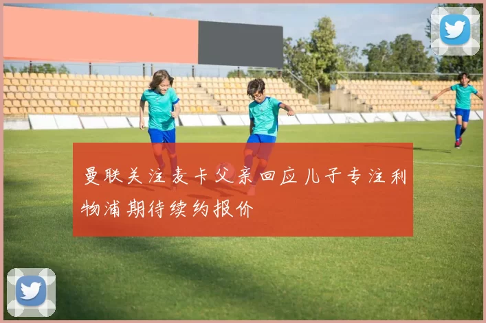 曼联关注麦卡父亲回应儿子专注利物浦期待续约报价