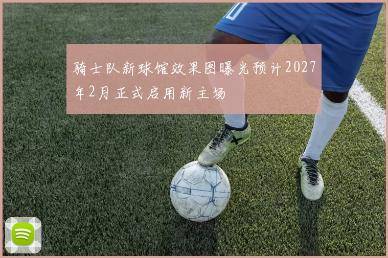 骑士队新球馆效果图曝光预计2027年2月正式启用新主场