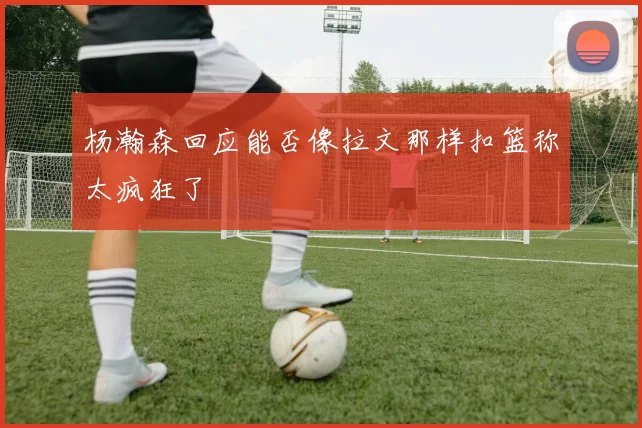 杨瀚森回应能否像拉文那样扣篮称太疯狂了