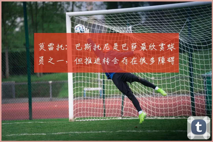 莫雷托：巴斯托尼是巴萨最欣赏球员之一，但推进转会存在很多障碍
