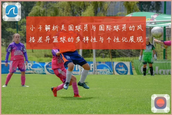 小卡解析美国球员与国际球员的风格差异篮球的多样性与个性化展现